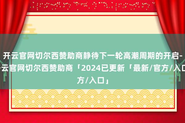 开云官网切尔西赞助商静待下一轮高潮周期的开启-开云官网切尔西赞助商「2024已更新「最新/官方/入口」