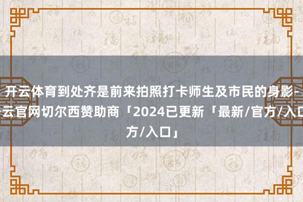 开云体育到处齐是前来拍照打卡师生及市民的身影-开云官网切尔西赞助商「2024已更新「最新/官方/入口」