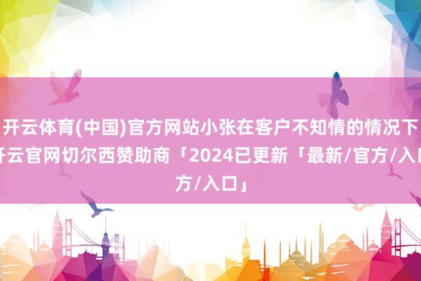 开云体育(中国)官方网站小张在客户不知情的情况下-开云官网切尔西赞助商「2024已更新「最新/官方/入口」