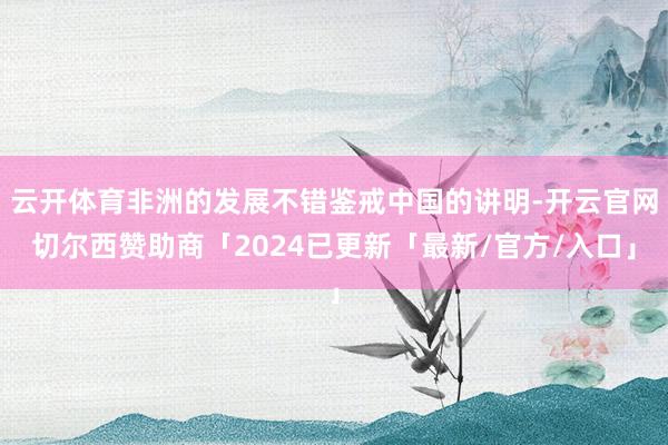 云开体育非洲的发展不错鉴戒中国的讲明-开云官网切尔西赞助商「2024已更新「最新/官方/入口」