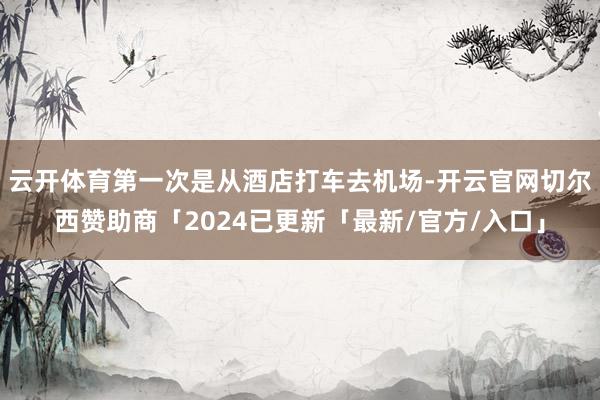 云开体育第一次是从酒店打车去机场-开云官网切尔西赞助商「2024已更新「最新/官方/入口」