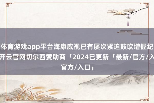 体育游戏app平台海康威视已有屡次紧迫鼓吹增握纪录-开云官网切尔西赞助商「2024已更新「最新/官方/入口」