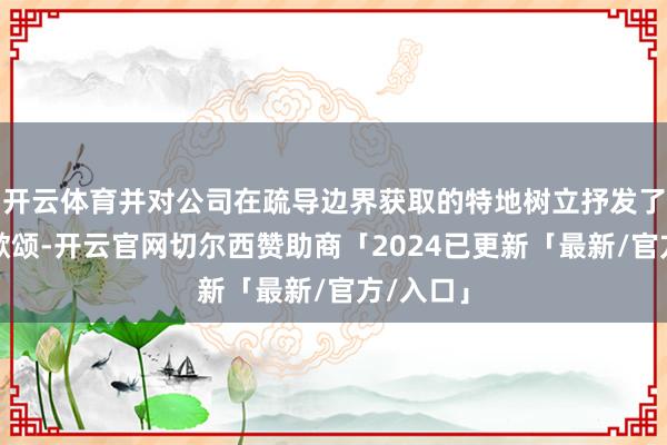 开云体育并对公司在疏导边界获取的特地树立抒发了忠心的歌颂-开云官网切尔西赞助商「2024已更新「最新/官方/入口」