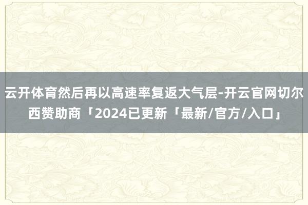 云开体育然后再以高速率复返大气层-开云官网切尔西赞助商「2024已更新「最新/官方/入口」
