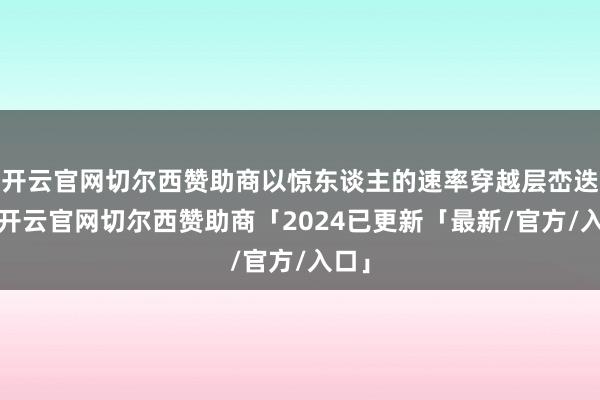 开云官网切尔西赞助商以惊东谈主的速率穿越层峦迭嶂-开云官网切尔西赞助商「2024已更新「最新/官方/入口」