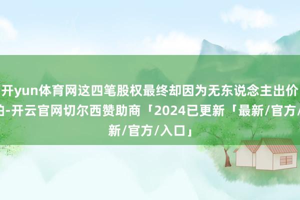 开yun体育网这四笔股权最终却因为无东说念主出价而流拍-开云官网切尔西赞助商「2024已更新「最新/官方/入口」