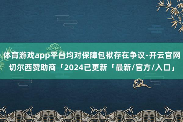 体育游戏app平台均对保障包袱存在争议-开云官网切尔西赞助商「2024已更新「最新/官方/入口」