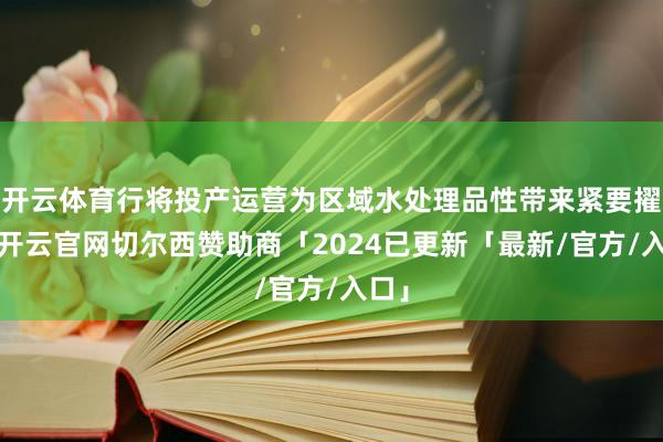 开云体育行将投产运营为区域水处理品性带来紧要擢升-开云官网切尔西赞助商「2024已更新「最新/官方/入口」