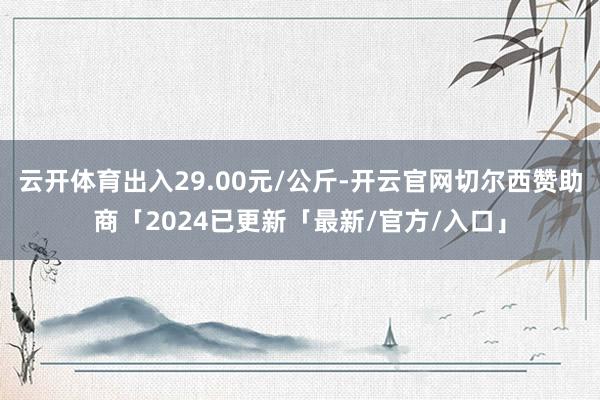 云开体育出入29.00元/公斤-开云官网切尔西赞助商「2024已更新「最新/官方/入口」