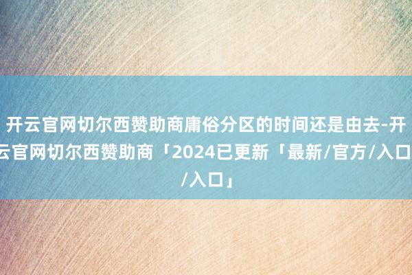 开云官网切尔西赞助商庸俗分区的时间还是由去-开云官网切尔西赞助商「2024已更新「最新/官方/入口」