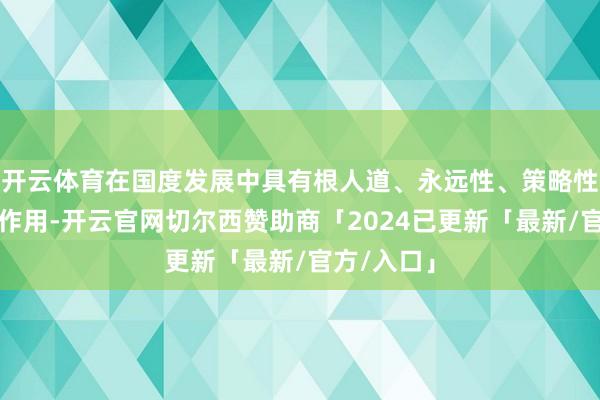开云体育在国度发展中具有根人道、永远性、策略性的地位和作用-开云官网切尔西赞助商「2024已更新「最新/官方/入口」