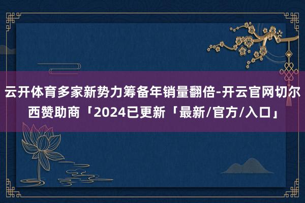 云开体育多家新势力筹备年销量翻倍-开云官网切尔西赞助商「2024已更新「最新/官方/入口」
