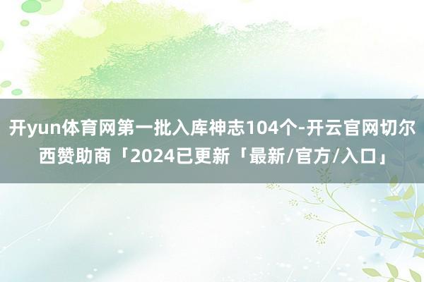 开yun体育网第一批入库神志104个-开云官网切尔西赞助商「2024已更新「最新/官方/入口」