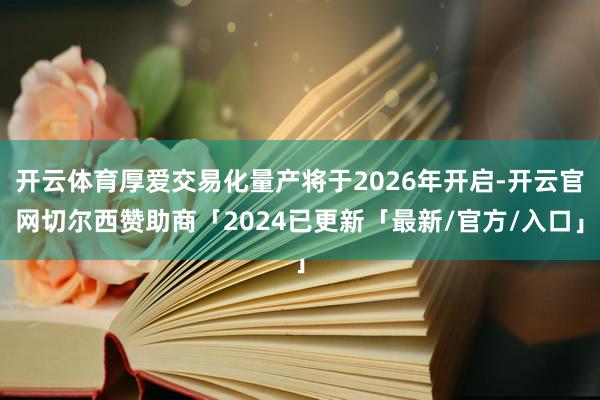 开云体育厚爱交易化量产将于2026年开启-开云官网切尔西赞助商「2024已更新「最新/官方/入口」