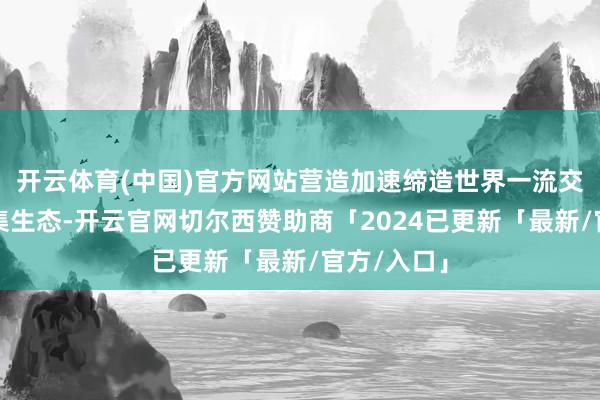 开云体育(中国)官方网站营造加速缔造世界一流交往所的市集生态-开云官网切尔西赞助商「2024已更新「最新/官方/入口」