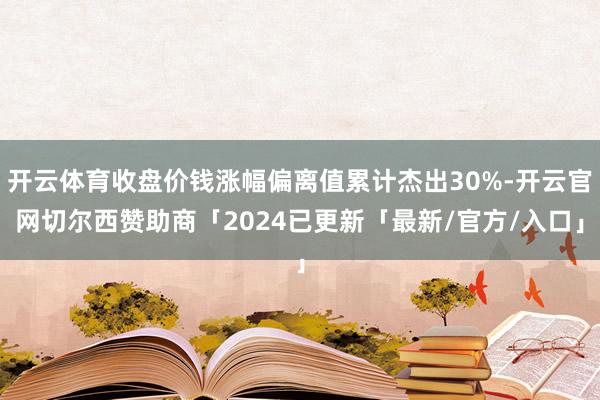 开云体育收盘价钱涨幅偏离值累计杰出30%-开云官网切尔西赞助商「2024已更新「最新/官方/入口」