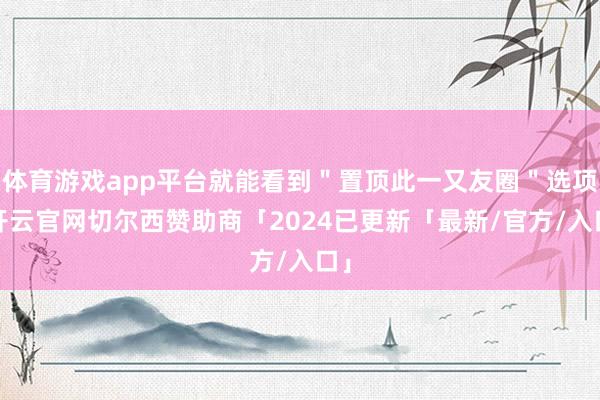 体育游戏app平台就能看到＂置顶此一又友圈＂选项-开云官网切尔西赞助商「2024已更新「最新/官方/入口」