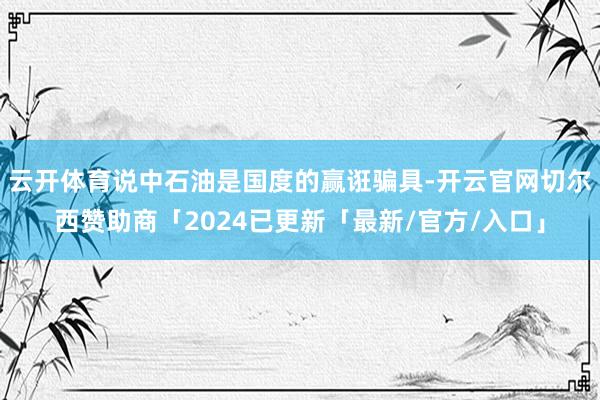 云开体育说中石油是国度的赢诳骗具-开云官网切尔西赞助商「2024已更新「最新/官方/入口」