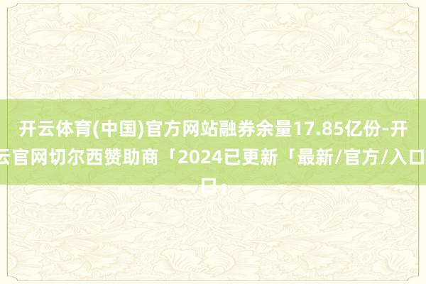 开云体育(中国)官方网站融券余量17.85亿份-开云官网切尔西赞助商「2024已更新「最新/官方/入口」