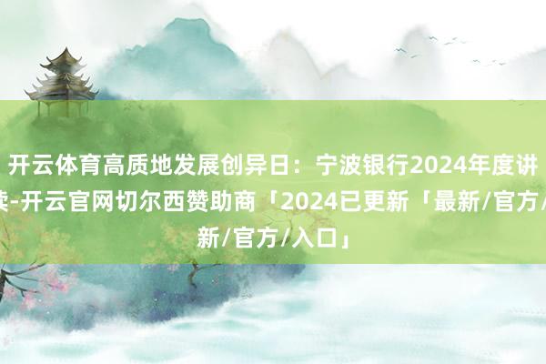 开云体育高质地发展创异日：宁波银行2024年度讲述解读-开云官网切尔西赞助商「2024已更新「最新/官方/入口」