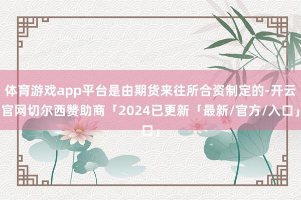 体育游戏app平台是由期货来往所合资制定的-开云官网切尔西赞助商「2024已更新「最新/官方/入口」