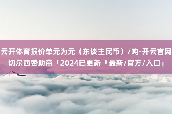 云开体育报价单元为元（东谈主民币）/吨-开云官网切尔西赞助商「2024已更新「最新/官方/入口」