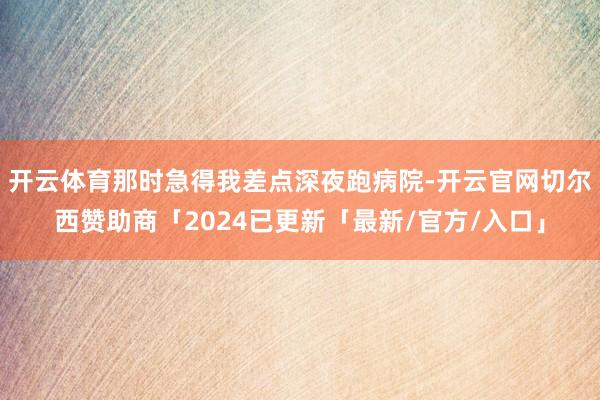 开云体育那时急得我差点深夜跑病院-开云官网切尔西赞助商「2024已更新「最新/官方/入口」
