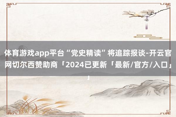 体育游戏app平台“党史精读”将追踪报谈-开云官网切尔西赞助商「2024已更新「最新/官方/入口」