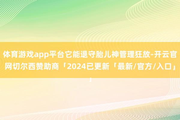 体育游戏app平台它能退守胎儿神管理狂放-开云官网切尔西赞助商「2024已更新「最新/官方/入口」