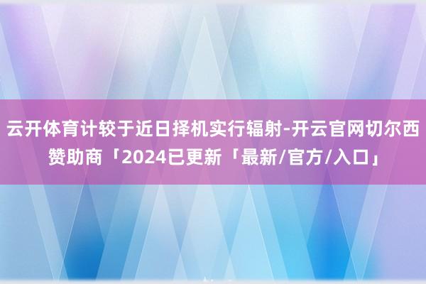 云开体育计较于近日择机实行辐射-开云官网切尔西赞助商「2024已更新「最新/官方/入口」