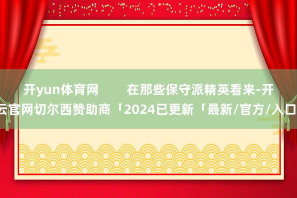 开yun体育网        在那些保守派精英看来-开云官网切尔西赞助商「2024已更新「最新/官方/入口」