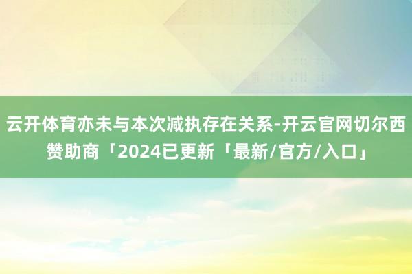 云开体育亦未与本次减执存在关系-开云官网切尔西赞助商「2024已更新「最新/官方/入口」