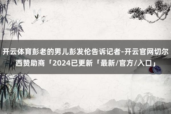开云体育彭老的男儿彭发伦告诉记者-开云官网切尔西赞助商「2024已更新「最新/官方/入口」