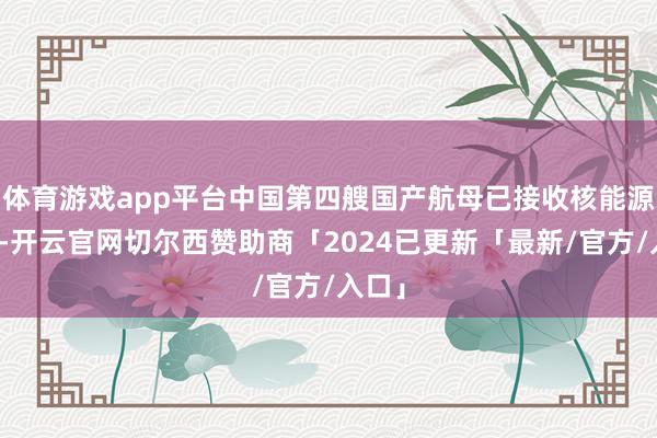 体育游戏app平台中国第四艘国产航母已接收核能源瞎想-开云官网切尔西赞助商「2024已更新「最新/官方/入口」