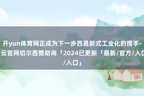 开yun体育网正成为下一步西昌新式工业化的捏手-开云官网切尔西赞助商「2024已更新「最新/官方/入口」