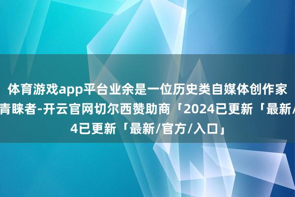 体育游戏app平台业余是一位历史类自媒体创作家和城市散步青睐者-开云官网切尔西赞助商「2024已更新「最新/官方/入口」