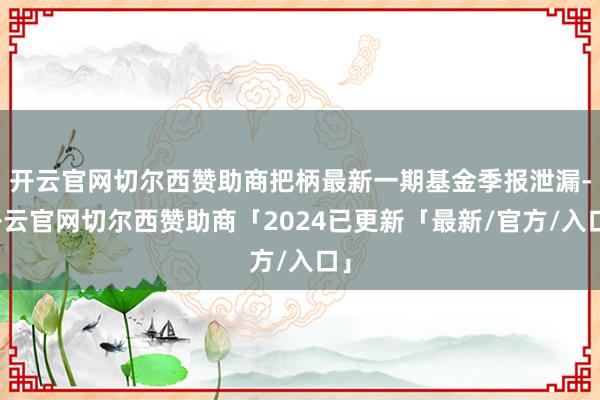 开云官网切尔西赞助商把柄最新一期基金季报泄漏-开云官网切尔西赞助商「2024已更新「最新/官方/入口」