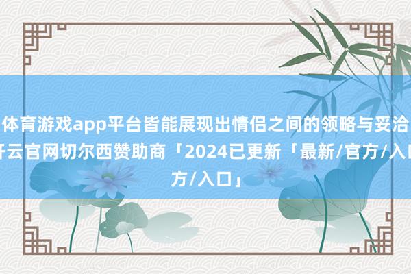 体育游戏app平台皆能展现出情侣之间的领略与妥洽-开云官网切尔西赞助商「2024已更新「最新/官方/入口」