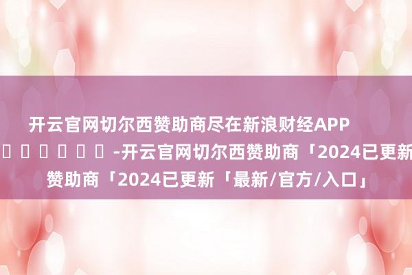 开云官网切尔西赞助商尽在新浪财经APP            													-开云官网切尔西赞助商「2024已更新「最新/官方/入口」