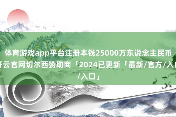 体育游戏app平台注册本钱25000万东说念主民币-开云官网切尔西赞助商「2024已更新「最新/官方/入口」