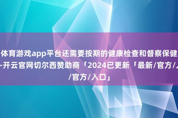 体育游戏app平台还需要按期的健康检查和督察保健措施-开云官网切尔西赞助商「2024已更新「最新/官方/入口」