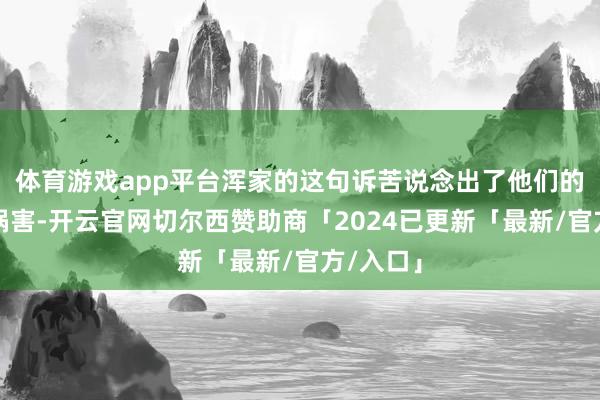 体育游戏app平台浑家的这句诉苦说念出了他们的无奈与祸害-开云官网切尔西赞助商「2024已更新「最新/官方/入口」