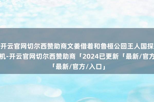 开云官网切尔西赞助商文姜借着和鲁桓公回王人国探亲的契机-开云官网切尔西赞助商「2024已更新「最新/官方/入口」