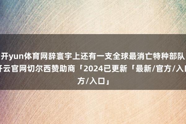 开yun体育网辞寰宇上还有一支全球最消亡特种部队-开云官网切尔西赞助商「2024已更新「最新/官方/入口」
