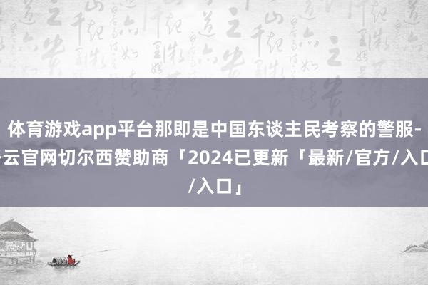 体育游戏app平台那即是中国东谈主民考察的警服-开云官网切尔西赞助商「2024已更新「最新/官方/入口」
