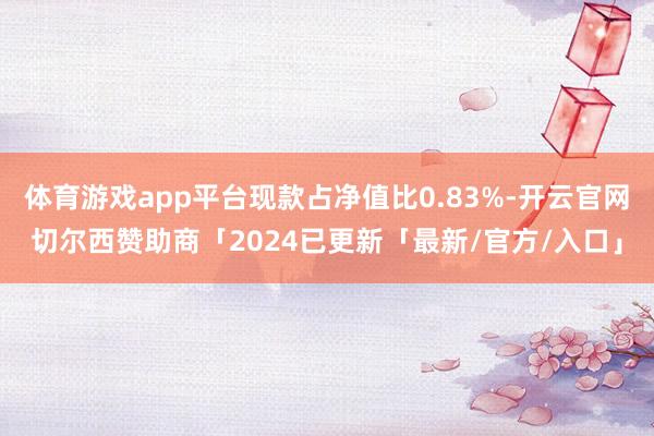 体育游戏app平台现款占净值比0.83%-开云官网切尔西赞助商「2024已更新「最新/官方/入口」