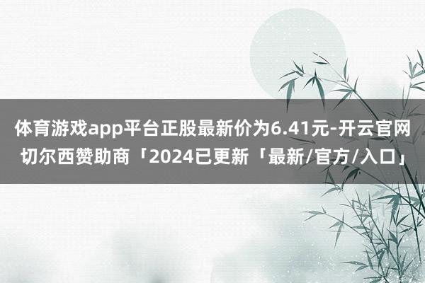 体育游戏app平台正股最新价为6.41元-开云官网切尔西赞助商「2024已更新「最新/官方/入口」